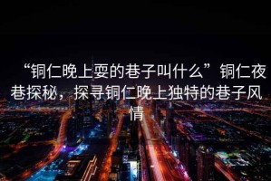 “銅仁晚上耍的巷子叫什么”銅仁夜巷探秘，探尋銅仁晚上獨特的巷子風(fēng)情
