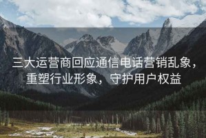 三大運營(yíng)商回應通信電話(huà)營(yíng)銷(xiāo)亂象，重塑行業(yè)形象，守護用戶(hù)權益
