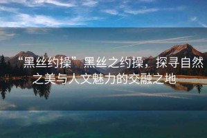 “黑絲約操”黑絲之約操，探尋自然之美與人文魅力的交融之地