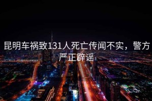 昆明車(chē)禍致131人死亡傳聞不實(shí)，警方嚴正辟謠