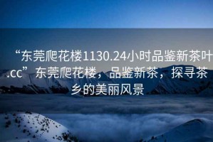 “東莞爬花樓1130.24小時(shí)品鑒新茶葉.cc”東莞爬花樓，品鑒新茶，探尋茶鄉的美麗風(fēng)景