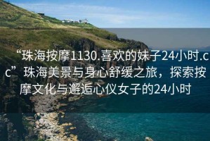 “珠海按摩1130.喜歡的妹子24小時(shí).cc”珠海美景與身心舒緩之旅，探索按摩文化與邂逅心儀女子的24小時(shí)