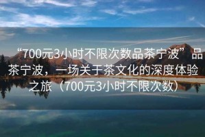 “700元3小時(shí)不限次數品茶寧波”品茶寧波，一場(chǎng)關(guān)于茶文化的深度體驗之旅（700元3小時(shí)不限次數）