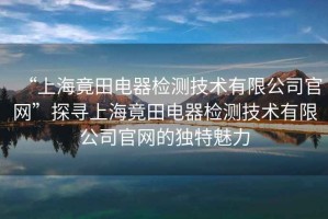 “上海竟田電器檢測技術(shù)有限公司官網(wǎng)”探尋上海竟田電器檢測技術(shù)有限公司官網(wǎng)的獨特魅力