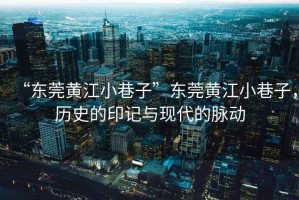 “東莞黃江小巷子”東莞黃江小巷子，歷史的印記與現代的脈動(dòng)