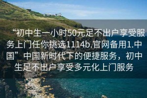“初中生一小時(shí)50元足不出戶(hù)享受服務(wù)上門(mén)任你挑選1114b.官網(wǎng)備用1.中國”中國新時(shí)代下的便捷服務(wù)，初中生足不出戶(hù)享受多元化上門(mén)服務(wù)
