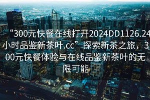 “300元快餐在線(xiàn)打開(kāi)2024DD1126.24小時(shí)品鑒新茶葉.cc”探索新茶之旅，300元快餐體驗與在線(xiàn)品鑒新茶葉的無(wú)限可能