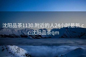 沈陽(yáng)品茶1130.附近的人24小時(shí)最新.cc:沈陽(yáng)品茶qm