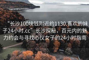 “長(cháng)沙100塊錢(qián)附近約1130.喜歡的妹子24小時(shí).cc”長(cháng)沙探秘，百元內的魅力約會(huì )與尋找心儀女子的24小時(shí)指南