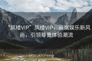 “鳳樓VIP”鳳樓VIP，高端娛樂(lè )新風(fēng)尚，引領(lǐng)尊貴體驗潮流