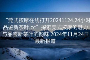 “莞式按摩在線(xiàn)打開(kāi)20241124.24小時(shí)品鑒新茶葉.cc”探索莞式按摩的魅力與品鑒新茶葉的韻味 2024年11月24日最新報道