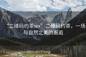 “二維碼約茶wx”二維碼約茶，一場(chǎng)與自然之美的邂逅