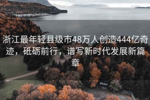 浙江最年輕縣級市48萬(wàn)人創(chuàng  )造444億奇跡，砥礪前行，譜寫(xiě)新時(shí)代發(fā)展新篇章