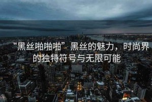 “黑絲啪啪啪”黑絲的魅力，時(shí)尚界的獨特符號與無(wú)限可能