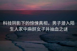 科技陰影下的驚悚真相，男子潛入陌生人家中麻醉女子并抽血之謎