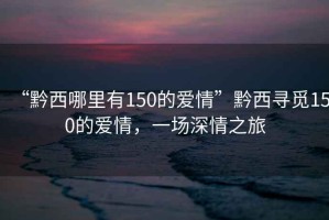 “黔西哪里有150的愛(ài)情”黔西尋覓150的愛(ài)情，一場(chǎng)深情之旅