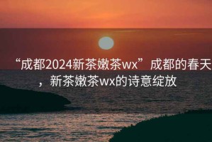 “成都2024新茶嫩茶wx”成都的春天，新茶嫩茶wx的詩(shī)意綻放