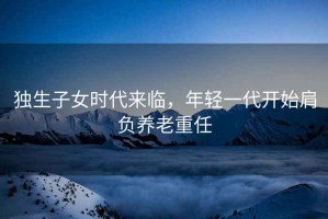 獨生子女時(shí)代來(lái)臨，年輕一代開(kāi)始肩負養老重任