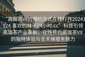 “高端茶vx的預約方式在線(xiàn)打開(kāi)20241124.喜歡的妹子24小時(shí).cc”科技引領(lǐng)高端茶產(chǎn)業(yè)革新，在線(xiàn)預約高端茶VX的獨特體驗與全天候服務(wù)魅力