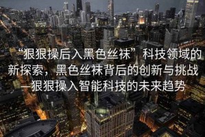 “狠狠操后入黑色絲襪”科技領(lǐng)域的新探索，黑色絲襪背后的創(chuàng  )新與挑戰—狠狠操入智能科技的未來(lái)趨勢