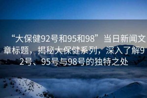 “大保健92號和95和98”當日新聞文章標題，揭秘大保健系列，深入了解92號、95號與98號的獨特之處