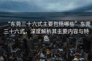“東莞三十六式主要包括哪些”東莞三十六式，深度解析其主要內容與特色
