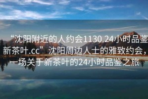 “沈陽(yáng)附近的人約會(huì )1130.24小時(shí)品鑒新茶葉.cc”沈陽(yáng)周邊人士的雅致約會(huì )，一場(chǎng)關(guān)于新茶葉的24小時(shí)品鑒之旅