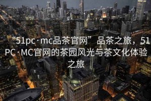 “51pc·mc品茶官網(wǎng)”品茶之旅，51PC·MC官網(wǎng)的茶園風(fēng)光與茶文化體驗之旅