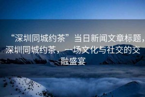 “深圳同城約茶”當日新聞文章標題，深圳同城約茶，一場(chǎng)文化與社交的交融盛宴