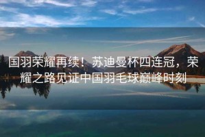 國羽榮耀再續！蘇迪曼杯四連冠，榮耀之路見(jiàn)證中國羽毛球巔峰時(shí)刻