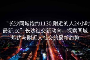 “長(cháng)沙同城炮約1130.附近的人24小時(shí)最新.cc”長(cháng)沙社交新動(dòng)向，探索同城炮約與附近人社交的最新趨勢