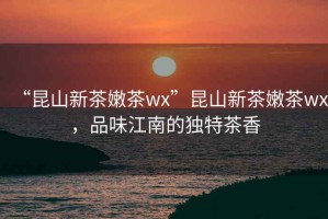 “昆山新茶嫩茶wx”昆山新茶嫩茶wx，品味江南的獨特茶香