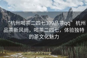 “杭州喝茶二四七399品茶qq”杭州品茶新風(fēng)尚，喝茶二四七，體驗獨特的茶文化魅力