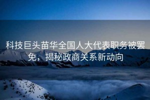 科技巨頭苗華全國人大代表職務(wù)被罷免，揭秘政商關(guān)系新動(dòng)向