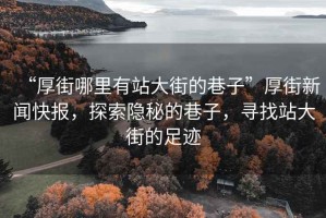 “厚街哪里有站大街的巷子”厚街新聞快報，探索隱秘的巷子，尋找站大街的足跡