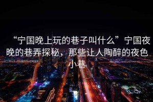“寧國晚上玩的巷子叫什么”寧國夜晚的巷弄探秘，那些讓人陶醉的夜色小巷