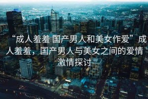 “成人羞羞 國產(chǎn)男人和美女作愛(ài)”成人羞羞，國產(chǎn)男人與美女之間的愛(ài)情激情探討
