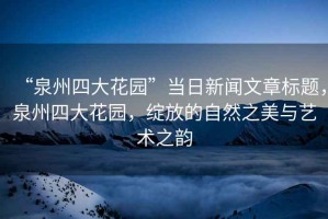 “泉州四大花園”當日新聞文章標題，泉州四大花園，綻放的自然之美與藝術(shù)之韻