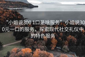 “小姐說(shuō)300 1口是啥服務(wù)”小姐說(shuō)300元一口的服務(wù)，探索現代社交禮儀中的特色服務(wù)
