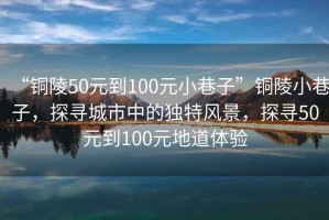 “銅陵50元到100元小巷子”銅陵小巷子，探尋城市中的獨特風(fēng)景，探尋50元到100元地道體驗