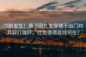 悲劇發(fā)生！男子因女友穿裙子出門(mén)對其毆打強奸，社會(huì )道德底線(xiàn)何在？