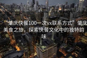 “肇慶快餐100一次vx聯(lián)系方式”肇慶美食之旅，探索快餐文化中的獨特韻味