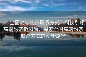 “全國高端約茶聯(lián)系方式”科技引領(lǐng)高端約茶新風(fēng)尚，探索全國高端約茶聯(lián)系方式的創(chuàng  )新路徑