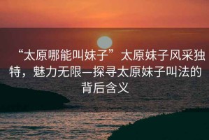 “太原哪能叫妹子”太原妹子風(fēng)采獨特，魅力無(wú)限—探尋太原妹子叫法的背后含義