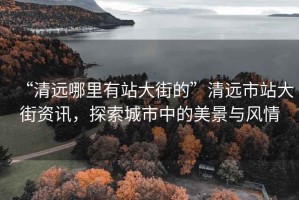 “清遠哪里有站大街的”清遠市站大街資訊，探索城市中的美景與風(fēng)情