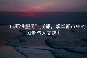 “成都性服務(wù)”成都，繁華都市中的風(fēng)景與人文魅力