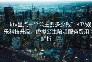 “ktv里點(diǎn)一個(gè)公主要多少錢(qián)”KTV娛樂(lè )科技升級，虛擬公主陪唱服務(wù)費用解析