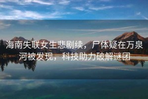 海南失聯(lián)女生悲劇續，尸體疑在萬(wàn)泉河被發(fā)現，科技助力破解謎團
