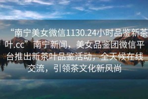 “南寧美女微信1130.24小時(shí)品鑒新茶葉.cc”南寧新聞，美女品鑒團微信平臺推出新茶葉品鑒活動(dòng)，全天候在線(xiàn)交流，引領(lǐng)茶文化新風(fēng)尚