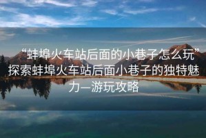 “蚌埠火車(chē)站后面的小巷子怎么玩”探索蚌埠火車(chē)站后面小巷子的獨特魅力—游玩攻略